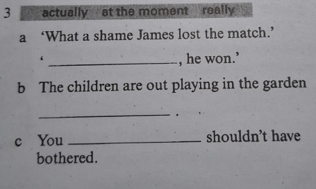 actually at the moment really 
a ‘What a shame James lost the match.’ 
_, he won.’ 
b The children are out playing in the garden 
_ 
. 
c You _shouldn’t have 
bothered.