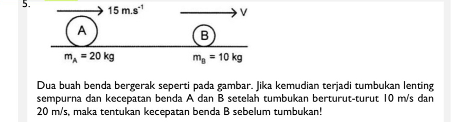 Dua buah benda bergerak seperti pada gambar. Jika kemudian terjadi tumbukan lenting
sempurna dan kecepatan benda A dan B setelah tumbukan berturut-turut 10 m/s dan
20 m/s, maka tentukan kecepatan benda B sebelum tumbukan!