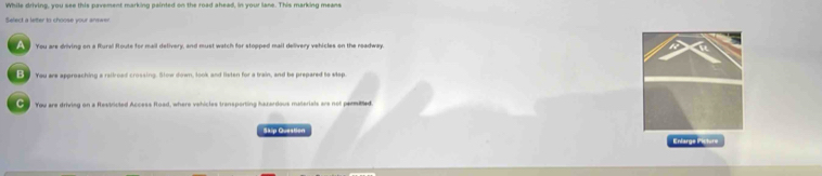 While driving, you see this pavement marking painted on the road shead, in your lane. This marking means
Select a letter to choose your answer
You are driving on a Rlural floute for mail delivery, and must watch for stopped mail delivery vehicles on the readway.
B You are approaching a railroad crossing. Stow down, look and listen for a train, and be prepared to step.
You are driving on a Restricted Access fload, where vehicles transporting hazardous materials ars not perilted
Skip Question
Enlarge Picture