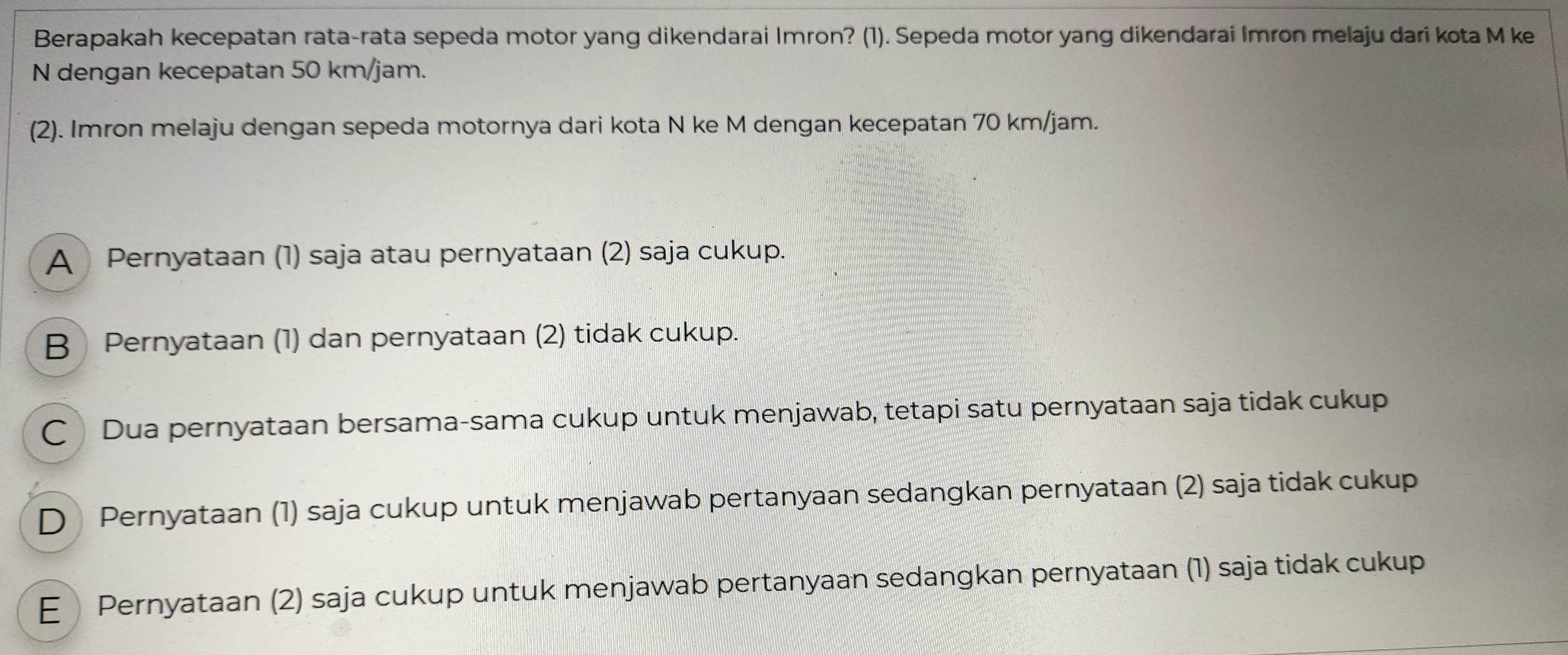 Berapakah kecepatan rata-rata sepeda motor yang dikendarai Imron? (1). Sepeda motor yang dikendarai Imron melaju dari kota M ke
N dengan kecepatan 50 km/jam.
(2). Imron melaju dengan sepeda motornya dari kota N ke M dengan kecepatan 70 km/jam.
A Pernyataan (1) saja atau pernyataan (2) saja cukup.
B Pernyataan (1) dan pernyataan (2) tidak cukup.
C Dua pernyataan bersama-sama cukup untuk menjawab, tetapi satu pernyataan saja tidak cukup
D Pernyataan (1) saja cukup untuk menjawab pertanyaan sedangkan pernyataan (2) saja tidak cukup
E Pernyataan (2) saja cukup untuk menjawab pertanyaan sedangkan pernyataan (1) saja tidak cukup