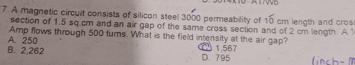 AT/D
7. A magnetic circuit consists of silicon steel 3000 permeability of 1 cm length and cros
7=
section of 1.5 sq.cm and an air gap of the same cross section and of 2 cm length. A 1
Amp flows through 500 turns. What is the field intensity at the air gap?
A. 250
1,567
B. 2,262 D. 795