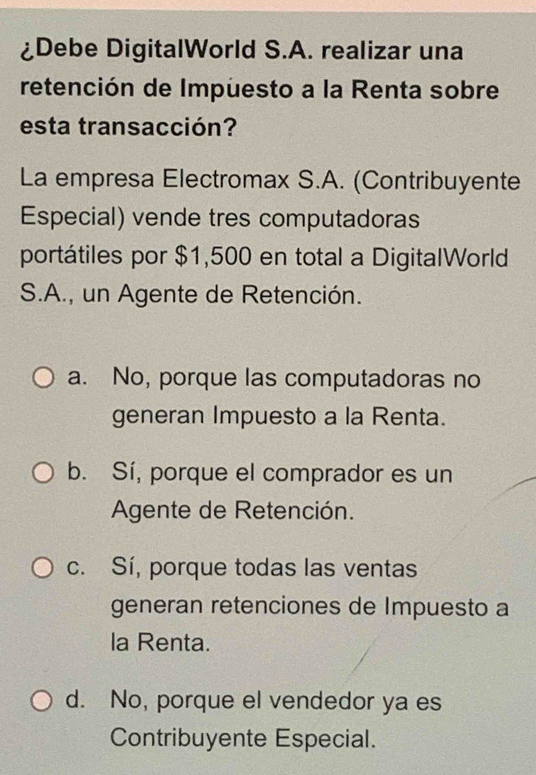 ¿Debe DigitalWorld S.A. realizar una
retención de Impuesto a la Renta sobre
esta transacción?
La empresa Electromax S.A. (Contribuyente
Especial) vende tres computadoras
portátiles por $1,500 en total a DigitalWorld
S.A., un Agente de Retención.
a. No, porque las computadoras no
generan Impuesto a la Renta.
b. Sí, porque el comprador es un
Agente de Retención.
c. Sí, porque todas las ventas
generan retenciones de Impuesto a
la Renta.
d. No, porque el vendedor ya es
Contribuyente Especial.