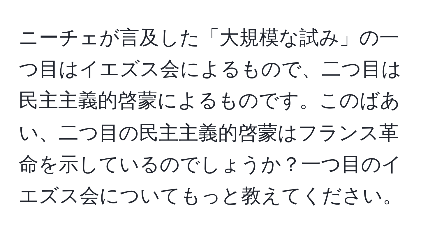 ニーチェが言及した「大規模な試み」の一つ目はイエズス会によるもので、二つ目は民主主義的啓蒙によるものです。このばあい、二つ目の民主主義的啓蒙はフランス革命を示しているのでしょうか？一つ目のイエズス会についてもっと教えてください。