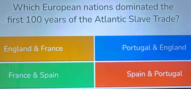 Which European nations dominated the
first 100 years of the Atlantic Slave Trade?
England & France Portugal & England
France & Spain Spain & Portugal