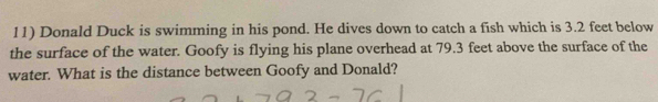 Donald Duck is swimming in his pond. He dives down to catch a fish which is 3.2 feet below 
the surface of the water. Goofy is flying his plane overhead at 79.3 feet above the surface of the 
water. What is the distance between Goofy and Donald?