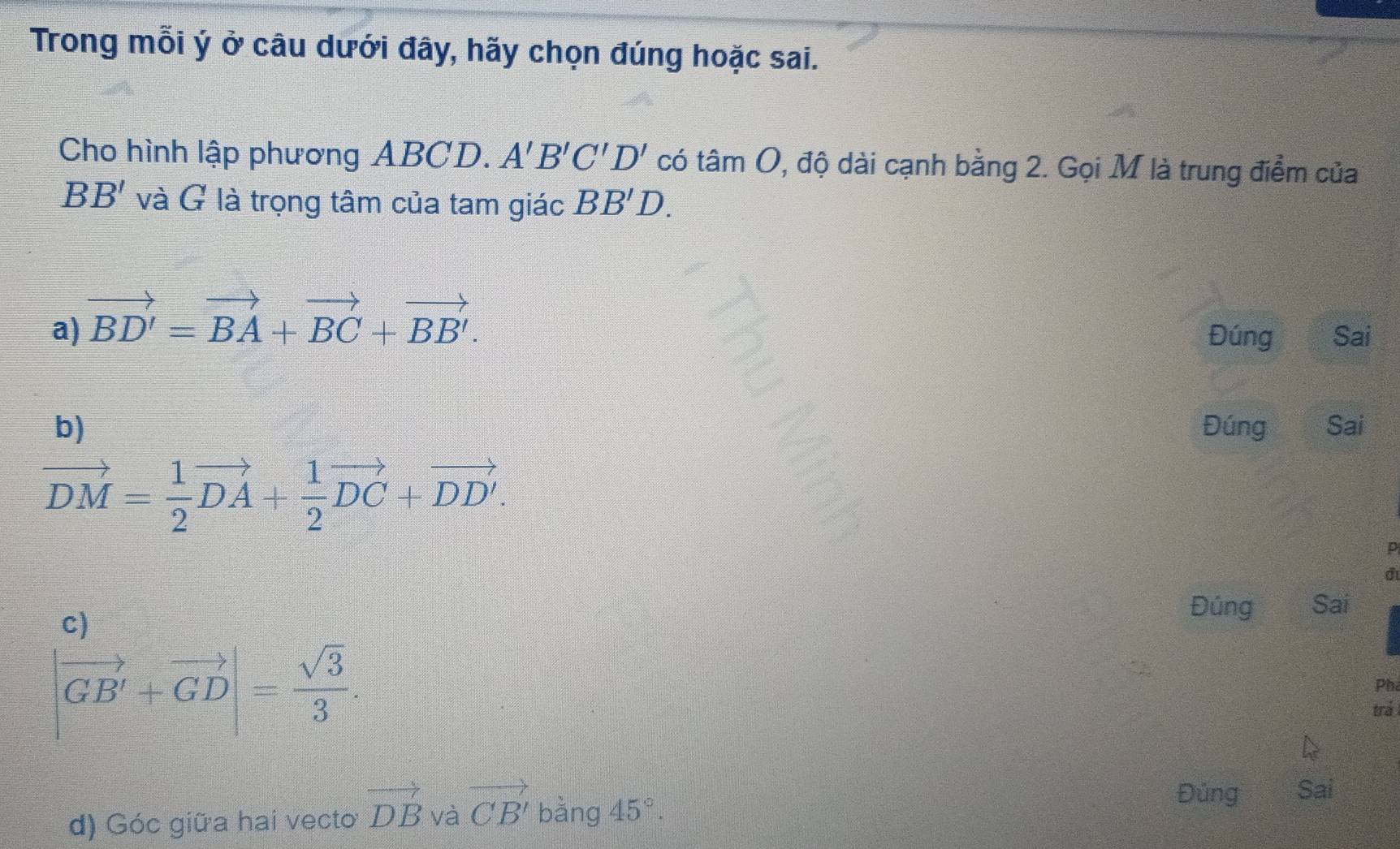 Trong mỗi ý ở câu dưới đây, hãy chọn đúng hoặc sai.
Cho hình lập phương ABCD. A'B'C'D' có tan O 0, độ dài cạnh bằng 2. Gọi M là trung điểm của
BB' và G là trọng tâm của tam giác BB'D.
a) vector BD'=vector BA+vector BC+vector BB'. 
Đúng Sai
b) Đúng Sai
vector DM= 1/2 vector DA+ 1/2 vector DC+vector DD'.
D
d
c)
Đúng Sai
|vector GB'+vector GD|= sqrt(3)/3 . 
Phi
trả
d) Góc giữa hai vecto vector DB và vector CB' bàng 45°. 
Đủng Sai