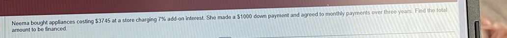 Neema bought appliances costing $3745 at a store charging 7% add-on interest. She made a $1000 down payment and agreed to monthly payments over three years. Find the total 
amount to be financed.