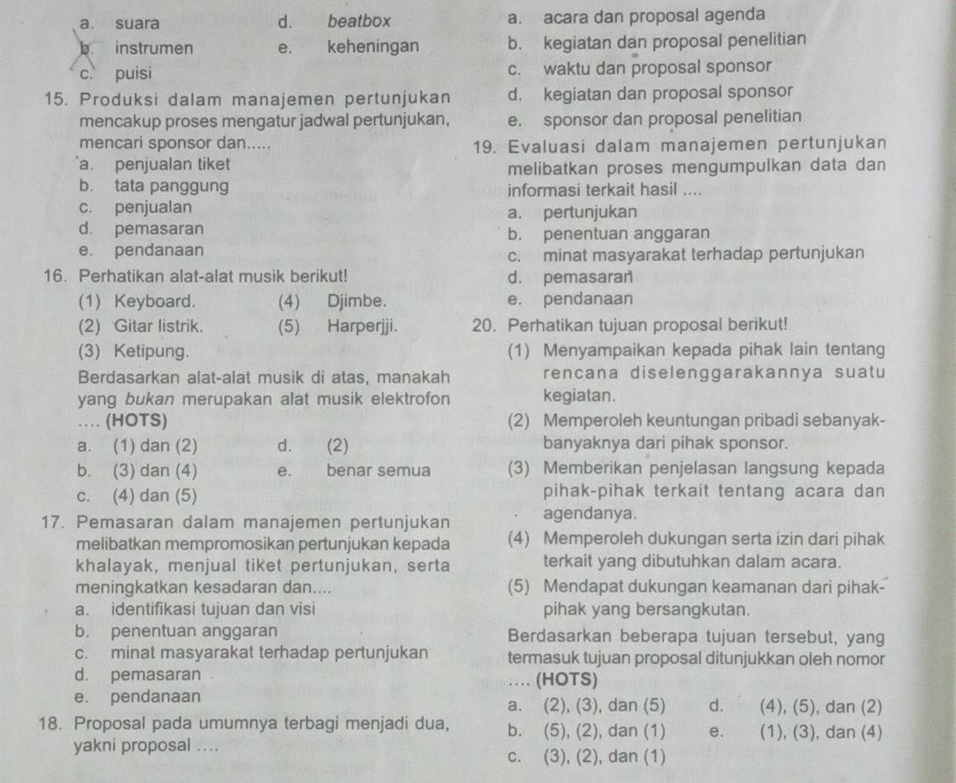 a. suara d. beatbox a. acara dan proposal agenda
b instrumen e. keheningan b. kegiatan dan proposal penelitian
c. puisi c. waktu dan proposal sponsor
15. Produksi dalam manajemen pertunjukan d. kegiatan dan proposal sponsor
mencakup proses mengatur jadwal pertunjukan, e. sponsor dan proposal penelitian
mencari sponsor dan..... 19. Evaluasi dalam manajemen pertunjukan
a. penjualan tiket
melibatkan proses mengumpulkan data dan
b. tata panggung informasi terkait hasil ....
c. penjualan a. pertunjukan
d. pemasaran b. penentuan anggaran
e. pendanaan
c. minat masyarakat terhadap pertunjukan
16. Perhatikan alat-alat musik berikut! d. pemasaran
(1) Keyboard. (4) Djimbe. e. pendanaan
(2) Gitar listrik. (5) Harperjji. 20. Perhatikan tujuan proposal berikut!
(3) Ketipung. (1) Menyampaikan kepada pihak lain tentang
Berdasarkan alat-alat musik di atas, manakah rencana diselenggarakannya suatu
yang bukan merupakan alat musik elektrofon kegiatan.
…  (HOTS) (2) Memperoleh keuntungan pribadi sebanyak-
a. (1) dan (2) d. (2) banyaknya dari pihak sponsor.
b. (3) dan (4) e. benar semua (3) Memberikan penjelasan langsung kepada
c. (4) dan (5) pihak-pihak terkait tentang acara dan
17. Pemasaran dalam manajemen pertunjukan
agendanya.
melibatkan mempromosikan pertunjukan kepada (4) Memperoleh dukungan serta izin dari pihak
khalayak, menjual tiket pertunjukan, serta terkait yang dibutuhkan dalam acara.
meningkatkan kesadaran dan.... (5) Mendapat dukungan keamanan dari pihak-
a. identifikasi tujuan dan visi pihak yang bersangkutan.
b. penentuan anggaran Berdasarkan beberapa tujuan tersebut, yang
c. minat masyarakat terhadap pertunjukan termasuk tujuan proposal ditunjukkan oleh nomor
d. pemasaran … (HOTS)
e. pendanaan a. (2), (3), dan (5) d. (4), (5), dan (2)
18. Proposal pada umumnya terbagi menjadi dua, b. (5), (2), dan (1) e. (1), (3), dan (4)
yakni proposal ....
c. (3), (2), dan (1)