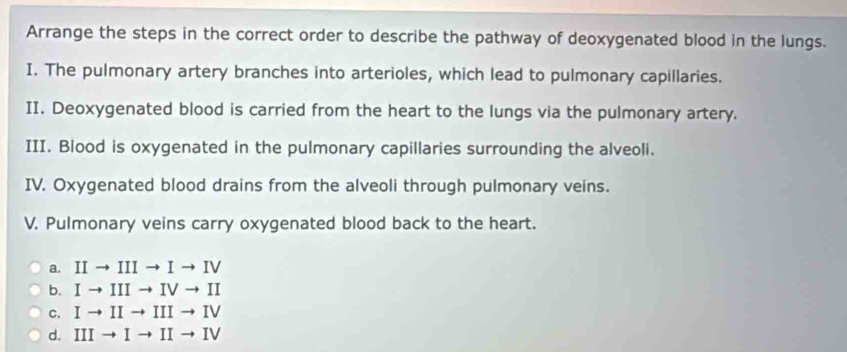 Arrange the steps in the correct order to describe the pathway of deoxygenated blood in the lungs.
I. The pulmonary artery branches into arterioles, which lead to pulmonary capillaries.
II. Deoxygenated blood is carried from the heart to the lungs via the pulmonary artery.
III. Blood is oxygenated in the pulmonary capillaries surrounding the alveoli.
IV. Oxygenated blood drains from the alveoli through pulmonary veins.
V. Pulmonary veins carry oxygenated blood back to the heart.
a. IIto IIIto Ito IV
b. Ito IIIto IVto II
C. Ito IIto IIIto IV
d. IIIto Ito IIto IV