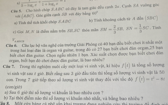 a) frac 15-log _2x+frac 1+log _2x=1
Câu 5. Cho hình chóp S. ABC có đáy là tam giác đều cạnh 2a. Cạnh SA vuông góc
với (ABC ). Góc giữa cạnh SB với đáy bằng 60°
a) Tính thể tích khối chóp S. ABC b) Tính khoảng cách từ A đến (SBC)
c) Gọi M, N là điểm nằm trên SB, SC thỏa mãn SM= 2/3 SB, SN= 1/3 SC. Tinh
V_AMNC
Câu 6. Câu lạc bộ văn nghệ của trường Giải Phóng có 40 bạn đều biết chơi ít nhất một
trong hai loại đàn là organ và guitar, trong đó có 27 bạn biết chơi đàn organ, 25 bạn
biết chơi đản guitar. Chọn ngẫu nhiên 1 bạn. Xác suất chọn được bạn biết chơi đàn
organ, biết bạn đó chơi được đàn guitar, là bao nhiêu?
Câu 7. Trong thí nghiệm nuôi cấy một loại vi sinh vật, kí hiệu f(t) là tổng số lượng
vi sinh vật sau t giờ. Biết rằng sau 3 giờ đầu tiên thì tổng số lượng vi sinh vật là 50
con. Trong 7 giờ tiếp theo số lượng vi sinh vật thay đổi với tốc độ f'(t)=t^2-8t
(con/giờ)
a) Sau 6 giờ thì số lượng vi khuẩn là bao nhiêu con ?
b) Tại thời điểm nào thì số lượng vi khuẩn nhỏ nhất, và bằng bao nhiêu ?
Sâu 8. Một cửa hàng cả phê sắp khai trượng đang nghiên cứu thị trưường đề +