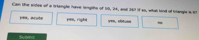 Can the sides of a triangle have lengths of 10, 24, and 26? If so, what kind of triangle is it?
yes, acute yes, right yes, obtuse no
Submit