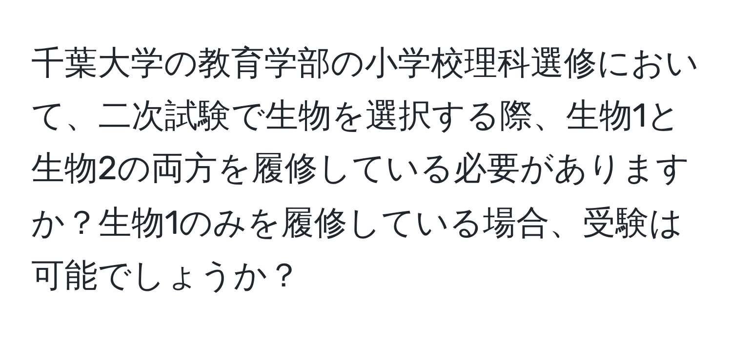 千葉大学の教育学部の小学校理科選修において、二次試験で生物を選択する際、生物1と生物2の両方を履修している必要がありますか？生物1のみを履修している場合、受験は可能でしょうか？