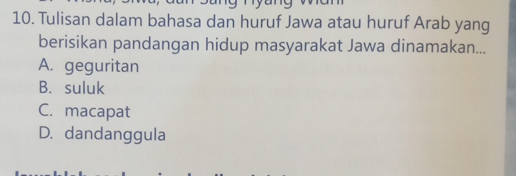 Tulisan dalam bahasa dan huruf Jawa atau huruf Arab yang
berisikan pandangan hidup masyarakat Jawa dinamakan...
A. geguritan
B. suluk
C. macapat
D. dandanggula