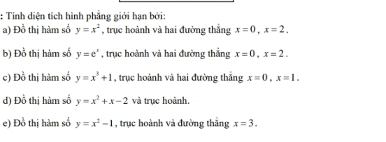 Tính diện tích hình phẳng giới hạn bởi: 
a) D_0^(1 thị hàm số y=x^2) , trục hoành và hai đường thắng x=0, x=2. 
b) Đ _0^O thị hàm số y=e^x , trục hoành và hai đường thắng x=0, x=2. 
c) Đồ thị hàm số y=x^3+1 , trục hoành và hai đường thắng x=0, x=1. 
d) Đồ thị hàm số y=x^2+x-2 và trục hoành. 
e) Đồ thị hàm số y=x^2-1 , trục hoành và đường thắng x=3.