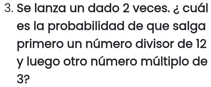 Se lanza un dado 2 veces. ¿ cuál 
es la probabilidad de que salga 
primero un número divisor de 12
y luego otro número múltiplo de
3?