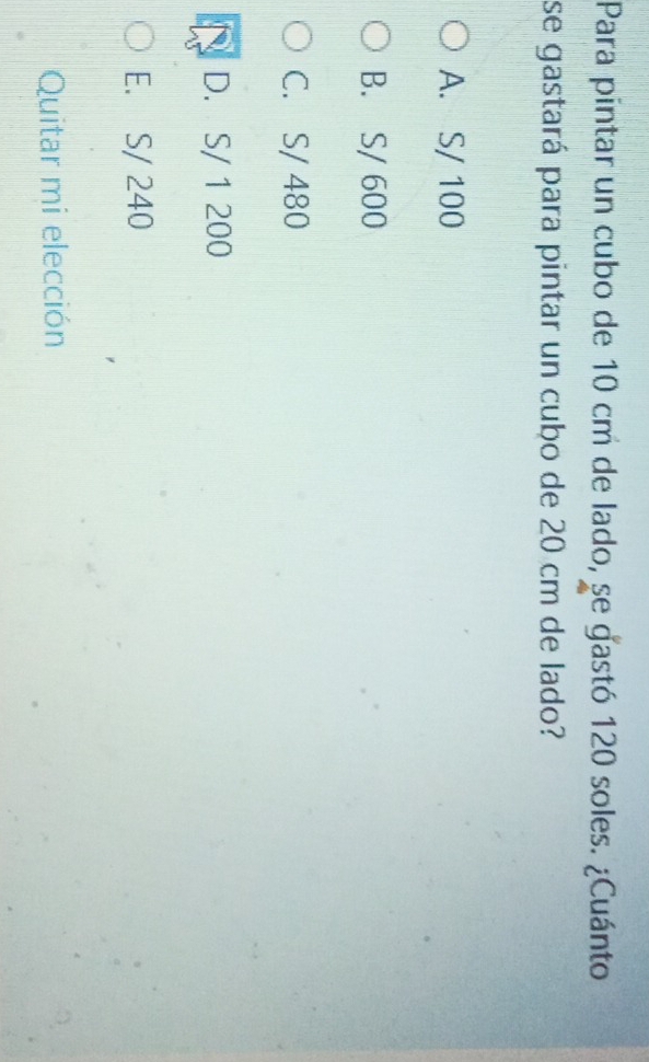 Para pintar un cubo de 10 cm de lado, se gastó 120 soles. ¿Cuánto
se gastará para pintar un cubo de 20 cm de lado?
A. S/ 100
B. S/ 600
C. S/ 480
D. S/ 1 200
E. S/ 240
Quitar mi elección