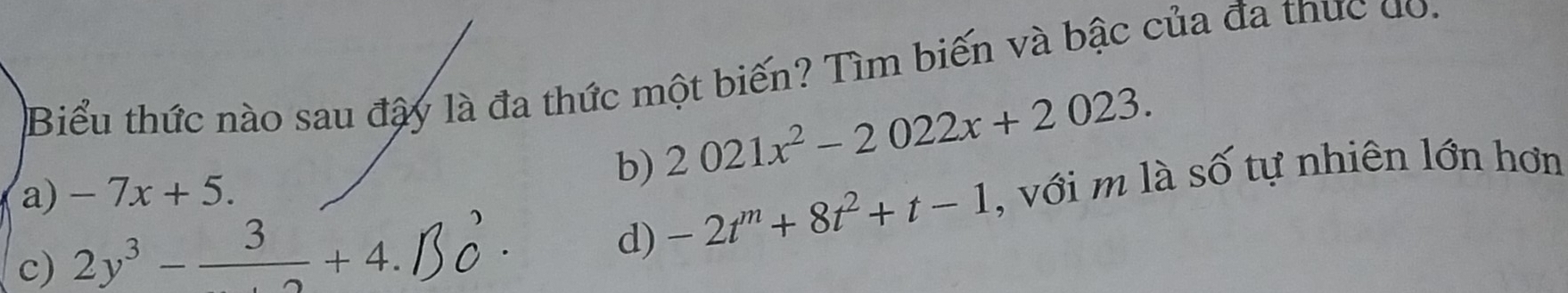 Biểu thức nào sau đây là đa thức một biến? Tìm biến và bậc của đa thực do.
a) -7x+5. b) 2021x^2-2022x+2023.
c) 2y^3-frac 3+4. , với m là số tự nhiên lớn hơn
d) -2t^m+8t^2+t-1