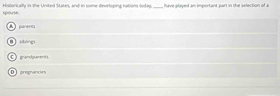 Historically in the United States, and in some developing nations today,_ have played an important part in the selection of a
spouse.
A parents
B siblings
C grandparents
D pregnancies
