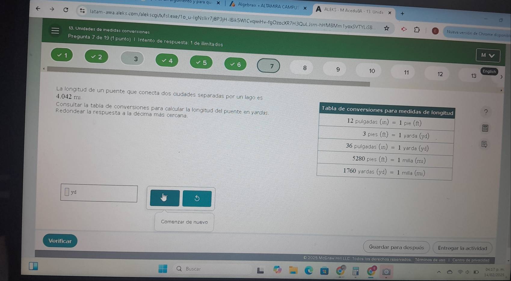 ento y para qu × Algebraix » ALTAMIRA CAMPUS × A ALEKS - M Acedu8A - 13. Unida
+
latam-awa.aleks.com/alekscgi/x/1sl.exe/1o_u-IgNsIkr7j8P3jH-IBik5WICvqwiHv-fgOzocXR7H3QuLJsrn-hHMBMm1yoxSVTYLiSB...  Nueva versión de Chrome disponia
13. Unidades de medidas conversiones
Pregunta 7 de 19 (1 punto) | Intento de respuesta: 1 de ilimitados
M
3 4 5
7 8 9 10 11 12 13
Eng
La longitud de un puente que conecta dos ciudades separadas por un lago es
4.042 mi. 
Consultar la tabla de conversiones para calcular la longitud del puente en yardas.
Redondear la respuesta a la décima más cercana
yd
Comenzar de nuevo
Verificar Guardar para después Entregar la actividad
E 2025 McGraw Hill LLC. Todos los derechos reservados. Términos de uso 1. Centro de privacidad
Buscar 34.1 7 p m
14/02/2025