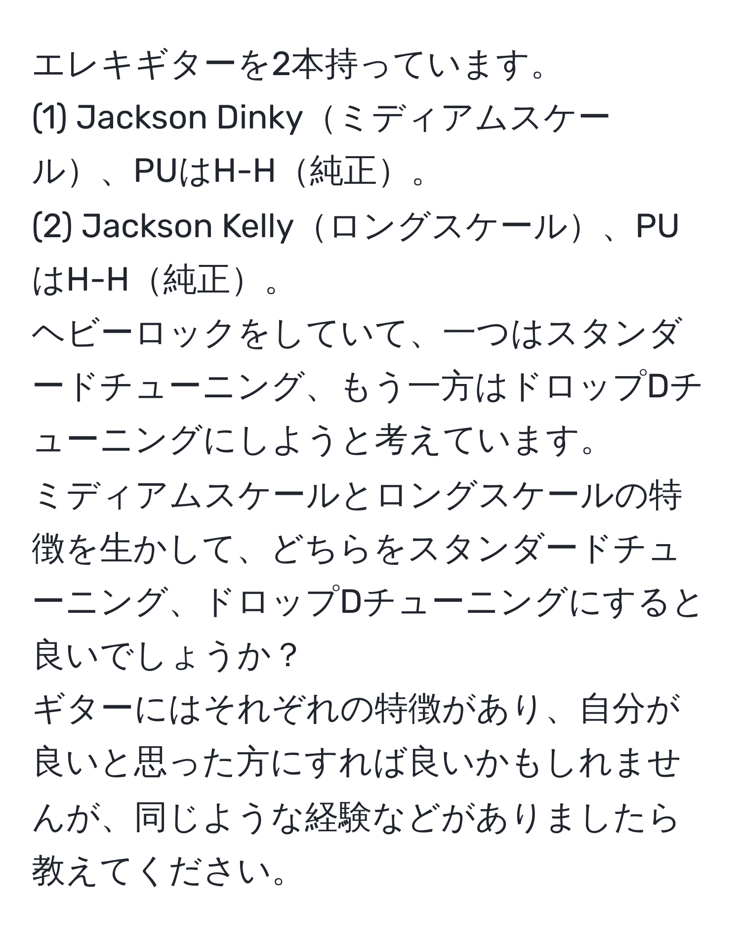 エレキギターを2本持っています。  
(1) Jackson Dinkyミディアムスケール、PUはH-H純正。  
(2) Jackson Kellyロングスケール、PUはH-H純正。  
ヘビーロックをしていて、一つはスタンダードチューニング、もう一方はドロップDチューニングにしようと考えています。  
ミディアムスケールとロングスケールの特徴を生かして、どちらをスタンダードチューニング、ドロップDチューニングにすると良いでしょうか？  
ギターにはそれぞれの特徴があり、自分が良いと思った方にすれば良いかもしれませんが、同じような経験などがありましたら教えてください。