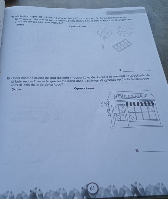 Multipticación y división 
Michelle compró 30 paletas, 45 chocolates y 70 mazapanes. Si planea regalarle a su 
hermana la mitad de los mazapanes y 10 paletas, y a su madre le regalará 15 chocolates, 
cuántos dulces son para Michelle? 
Datos Operaciones 
R:_ 
❸ Doña Rosa es dueña de una dulcería y recibe 91 kg de dulces a la semana. Si la dulcería de 
al lado recibe 9 veces lo que recibe doña Rosa, ¿cuántos kilogramos recibe la dulcería que 
está al lado de la de doña Rosa? 
Datos Operacione 
R:_ 
61
