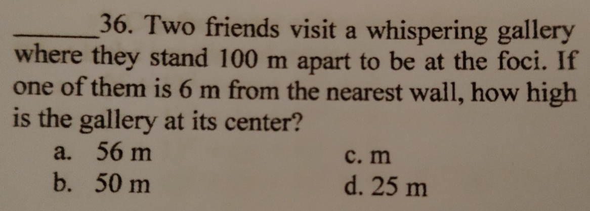 Two friends visit a whispering gallery
where they stand 100 m apart to be at the foci. If
one of them is 6 m from the nearest wall, how high
is the gallery at its center?
a. 56 m
c. m
b. 50 m d. 25 m