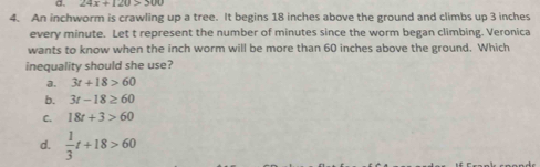 24x+120>300
4. An inchworm is crawling up a tree. It begins 18 inches above the ground and climbs up 3 inches
every minute. Let t represent the number of minutes since the worm began climbing. Veronica
wants to know when the inch worm will be more than 60 inches above the ground. Which
inequality should she use?
a. 3t+18>60
b. 3t-18≥ 60
C. 18t+3>60
d.  1/3 t+18>60