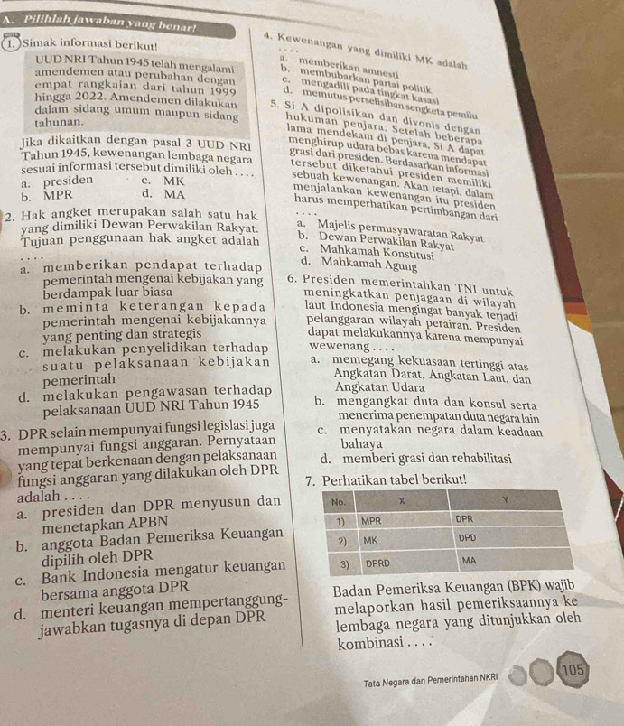 Pilihlah jawaban yang benar!
1. )Simak informasi berikut!
4. Kewenangan yang dimiliki MK adalsh
a. memberikan amnesti
UUD NRI Tahun 1945 telah mengalami b. membubarkan partai politik
amendemen atau perubahan dengan c. mengadili pada tingkat kasasi
empat rangkaian dari tahun 1999 d. memutus perselisihan sengketa pemilu
hingga 2022. Amendemen dilakukan 5. Si A dipolisikan dan divonis dengan
tahunan.
dalam sidang umum maupun sidang hukumán penjara. Setelah beberapa
lama mendekam di penjara, Sí A dapat
Jika dikaitkan dengan pasal 3 UUD NRI
menghírup udara bebas karena mendapaı
grasi dari presiden. Berdasarkan informasi
Tahun 1945, kewenangan lembaga negara tersebut diketahui presiden memiliki
sesuai informasi tersebut dimiliki oleh . . . sebuah kewenangan. Akan tetapi, dalam
a. presiden c. MK
b. MPR d. MA
menjalankan kewenangan itu presiden
harus memperhatikan pertimbangan dari
2. Hak angket merupakan salah satu hak
yang dimiliki Dewan Perwakilan Rakyat.
a. Majelis permusyawaratan Rakyat
Tujuan penggunaan hak angket adalah
b. Dewan Perwakilan Rakyat
c. Mahkamah Konstitusi
a. memberikan pendapat terhadap
d. Mahkamah Agung
pemerintah mengenai kebijakan yang 6. Presiden memerintahkan TNI untuk
berdampak luar biasa
meningkatkan penjagaan di wilayah 
b. meminta keterangan kepada laut Indonesia mengingat banyak terjadi
pemerintah mengenai kebijakannya pelanggaran wilayah perairan. Presiden
yang penting dan strategis dapat melakukannya karena mempunyai
c. melakukan penyelidikan terhadap wewenang . . . . a. memegang kekuasaan tertinggi atas
suatu pelaksanaan kebijakan
pemerintah
Angkatan Darat, Angkatan Läut, dan
Angkatan Udara
d. melakukan pengawasan terhadap b. mengangkat duta dan konsul serta
pelaksanaan UUD NRI Tahun 1945
menerima penempatan duta negara lain
3. DPR selain mempunyai fungsi legislasi juga c. menyatakan negara dalam keadaan
mempunyai fungsi anggaran. Pernyataan bahaya
yang tepat berkenaan dengan pelaksanaan d. memberi grasi dan rehabilitasi
fungsi anggaran yang dilakukan oleh DPR 7. Perhatikan tabel berikut!
adalah . . . .
a. presiden dan DPR menyusun dan
menetapkan APBN
b. anggota Badan Pemeriksa Keuangan
dipilih oleh DPR
c. Bank Indonesia mengatur keuangan
bersama anggota DPR
d. menteri keuangan mempertanggung- Badan Pemeriksa Keuangan (BPK) wajib
jawabkan tugasnya di depan DPR melaporkan hasil pemeriksaannya ke
lembaga negara yang ditunjukkan oleh
kombinasi . . . .
Tata Negara dan Pemerintahan NKRI 105