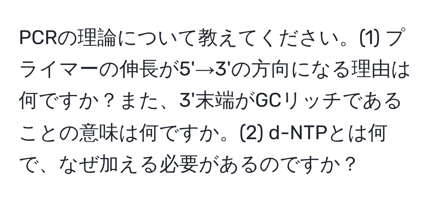 PCRの理論について教えてください。(1) プライマーの伸長が5'→3'の方向になる理由は何ですか？また、3'末端がGCリッチであることの意味は何ですか。(2) d-NTPとは何で、なぜ加える必要があるのですか？