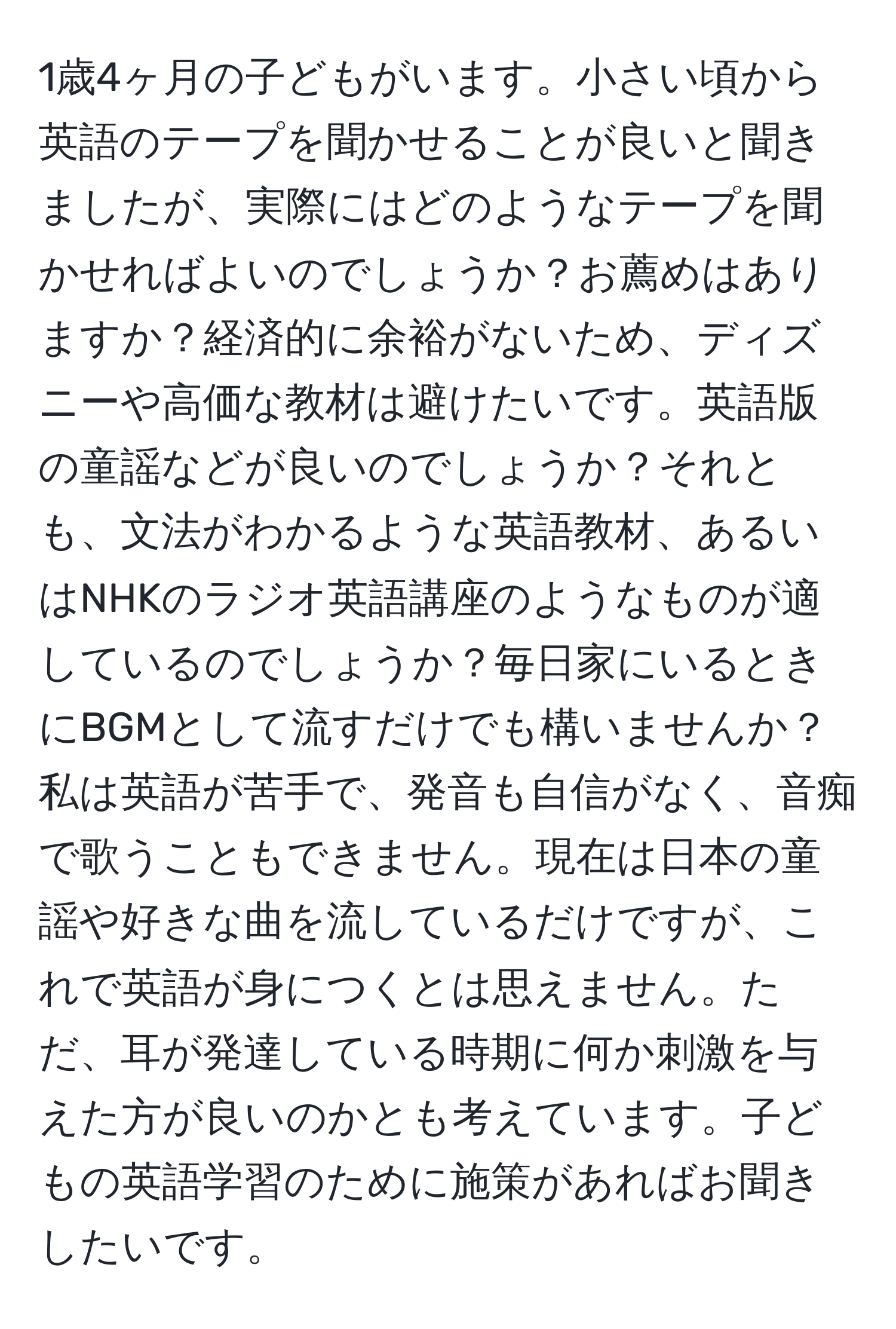 1歳4ヶ月の子どもがいます。小さい頃から英語のテープを聞かせることが良いと聞きましたが、実際にはどのようなテープを聞かせればよいのでしょうか？お薦めはありますか？経済的に余裕がないため、ディズニーや高価な教材は避けたいです。英語版の童謡などが良いのでしょうか？それとも、文法がわかるような英語教材、あるいはNHKのラジオ英語講座のようなものが適しているのでしょうか？毎日家にいるときにBGMとして流すだけでも構いませんか？私は英語が苦手で、発音も自信がなく、音痴で歌うこともできません。現在は日本の童謡や好きな曲を流しているだけですが、これで英語が身につくとは思えません。ただ、耳が発達している時期に何か刺激を与えた方が良いのかとも考えています。子どもの英語学習のために施策があればお聞きしたいです。