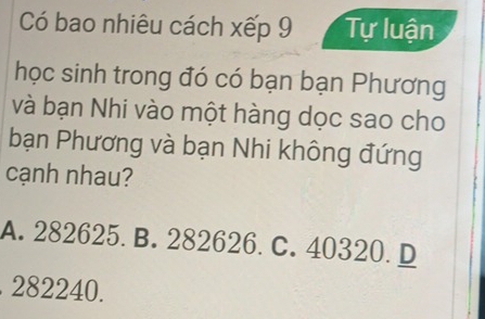 Có bao nhiêu cách xếp 9 Tự luận
học sinh trong đó có bạn bạn Phương
và bạn Nhi vào một hàng dọc sao cho
bạn Phương và bạn Nhi không đứng
cạnh nhau?
A. 282625. B. 282626. C. 40320. D
282240.