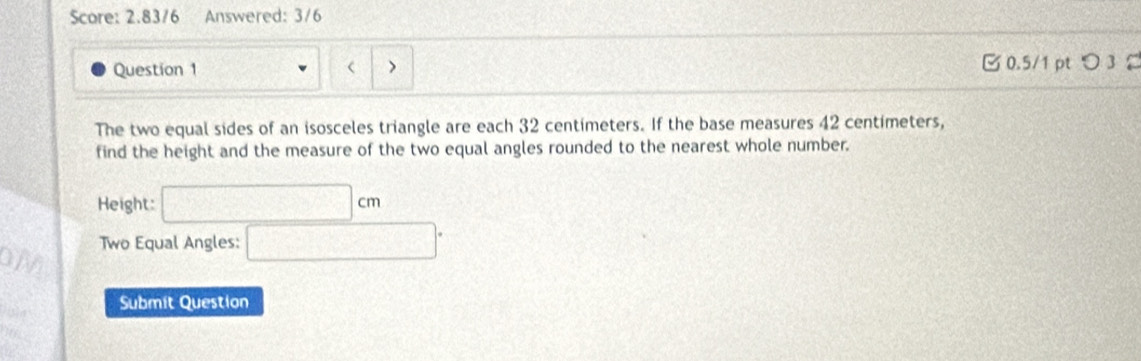 Score: 2.8376 Answered: 3/6 
Question 1 > 0.5/1 pt つ 3 
The two equal sides of an isosceles triangle are each 32 centimeters. If the base measures 42 centimeters, 
find the height and the measure of the two equal angles rounded to the nearest whole number. 
Height: □ cm
Two Equal Angles: □°
OM 
Submit Question