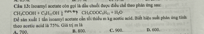 Isoamyl acetate còn gọi là dầu chuối được điều chế theo phản ứng sau:
CH_3COOH+C_5H_11OH 1^(th) CH_3COOC_5H_11+H_2O
Để sản xuất 1 tấn isoamyl acetate cần tối thiểu m kg acetic acid. Biết hiệu suất phản ứng tính
theo acetic acid là 75%. Giá trị m là
A. 700. B. 800. C. 900. D. 600.