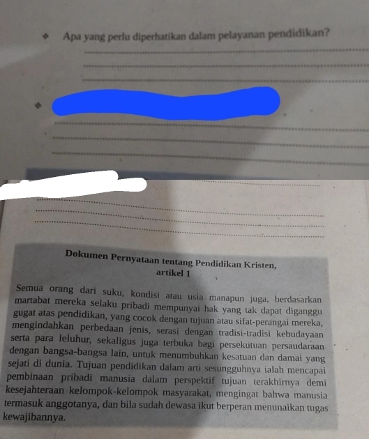 Apa yang perlu diperhatikan dalam pelayanan pendidikan? 
_ 
_ 
_ 
_ 
_ 
_ 
_ 
_ 
_ 
_ 
_ 
Dokumen Pernyataan tentang Pendidikan Kristen, 
artikel 1 
Semua orang dari suku, kondisi atau usia manapun juga, berdasarkan 
martabat mereka selaku pribadi mempunyai hak yang tak dapat diganggu 
gugat atas pendidikan, yang cocok dengan tujuan atau sifat-perangai mereka, 
mengindahkan perbedaan jenis, serasi dengan tradisi-tradisi kebudayaan 
serta para leluhur, sekaligus juga terbuka bagi persekutuan persaudaraan 
dengan bangsa-bangsa lain, untuk menumbuhkan kesatuan dan damai yang 
sejati di dunia. Tujuan pendidikan dalam arti sesungguhnya ialah mencapai 
pembinaan pribadi manusia dalam perspektif tujuan terakhirnya demi 
kesejahteraan kelompok-kelompok masyarakat, mengingat bahwa manusia 
termasuk anggotanya, dan bila sudah dewasa ikut berperan menunaikan tugas 
kewajibannya.