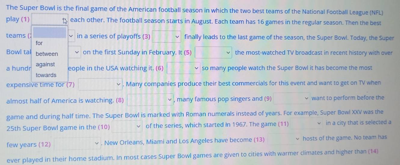 The Super Bowl is the final game of the American football season in which the two best teams of the National Football League (NFL) 
play (1) each other. The football season starts in August. Each team has 16 games in the regular season. Then the best 
teams (: in a series of playoffs (3) 11% finally leads to the last game of the season, the Super Bowl. Today, the Super 
for 
Bowl tal between on the first Sunday in February. It (5) □ the most-watched TV broadcast in recent history with over 
a hundr against 
eople in the USA watching it. (6) 18 so many people watch the Super Bowl it has become the most 
towards 
expensive time for (7) . Many companies produce their best commercials for this event and want to get on TV when 
almost half of America is watching. (8) □  , many famous pop singers and (9) want to perform before the 
game and during half time. The Super Bowl is marked with Roman numerals instead of years. For example, Super Bowl XXV was the
25th Super Bowl game in the (10) of the series, which started in 1967. The game (11) in a city that is selected a 
few years (12) □  . New Orleans, Miami and Los Angeles have become (13) hosts of the game. No team has 
ever played in their home stadium. In most cases Super Bowl games are given to cities with warmer climates and higher than (14)