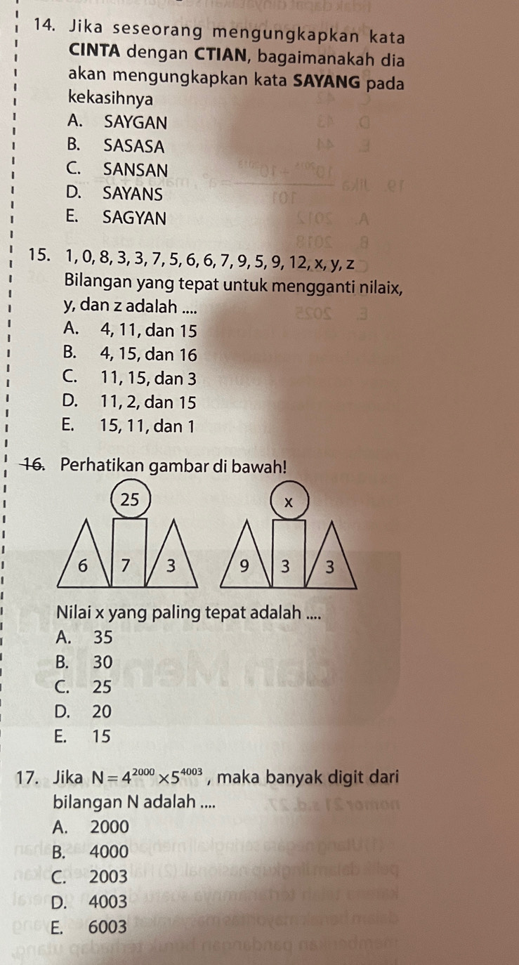 Jika seseorang mengungkapkan kata
CINTA dengan CTIAN, bagaimanakah dia
akan mengungkapkan kata SAYANG pada
kekasihnya
A. SAYGAN
B. SASASA
C. SANSAN
D. SAYANS
E. SAGYAN
15. 1, 0, 8, 3, 3, 7, 5, 6, 6, 7, 9, 5, 9, 12, x, y, z
Bilangan yang tepat untuk mengganti nilaix,
y, dan z adalah ....
A. 4, 11, dan 15
B. 4, 15, dan 16
C. 11, 15, dan 3
D. 11, 2, dan 15
E. 15, 11, dan 1
16. Perhatikan gambar di bawah!
x
9 3 3
Nilai x yang paling tepat adalah ....
A. 35
B. 30
C. 25
D. 20
E. 15
17. Jika N=4^(2000)* 5^(4003) , maka banyak digit dari
bilangan N adalah ....
A. 2000
B. 4000
C. 2003
D. 4003
E. 6003