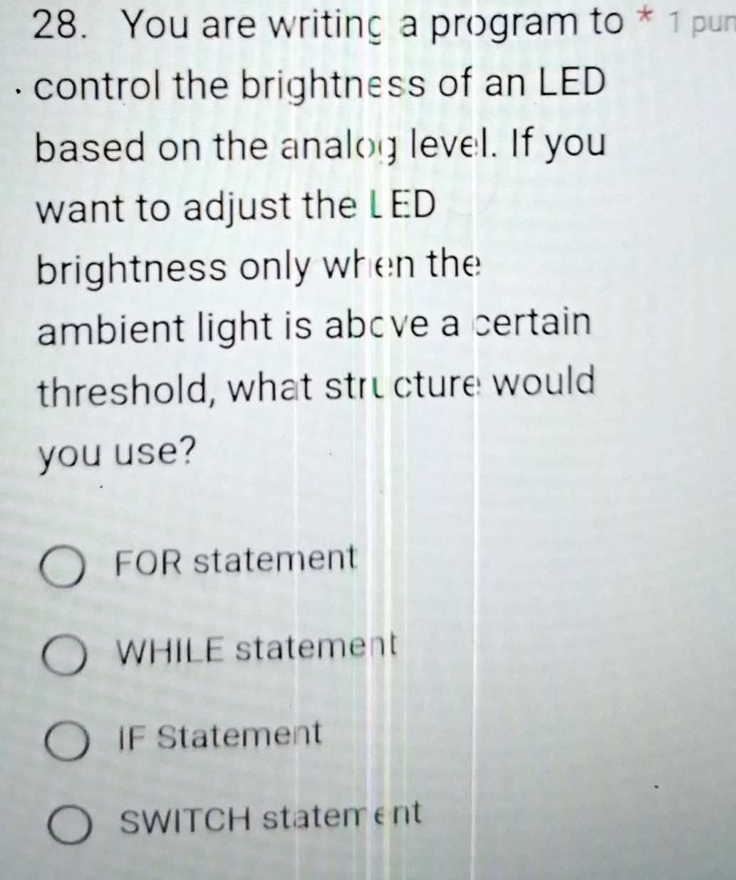 You are writing a program to * 1 pun
. control the brightness of an LED
based on the analog level. If you
want to adjust the L ED
brightness only when the
ambient light is above a certain
threshold, what structure would
you use?
FOR statement
WHILE statement
IF Statement
SWITCH statement