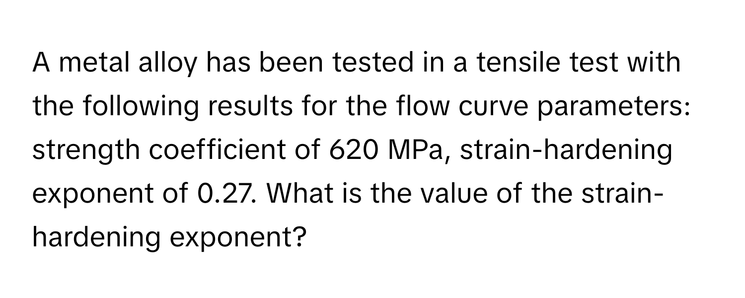 A metal alloy has been tested in a tensile test with the following results for the flow curve parameters: strength coefficient of 620 MPa, strain-hardening exponent of 0.27. What is the value of the strain-hardening exponent?