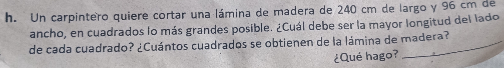 Un carpintero quiere cortar una lámina de madera de 240 cm de largo y 96 cm de 
ancho, en cuadrados lo más grandes posible. ¿Cuál debe ser la mayor longitud del lado 
de cada cuadrado? ¿Cuántos cuadrados se obtienen de la lámina de madera? 
¿Qué hago?