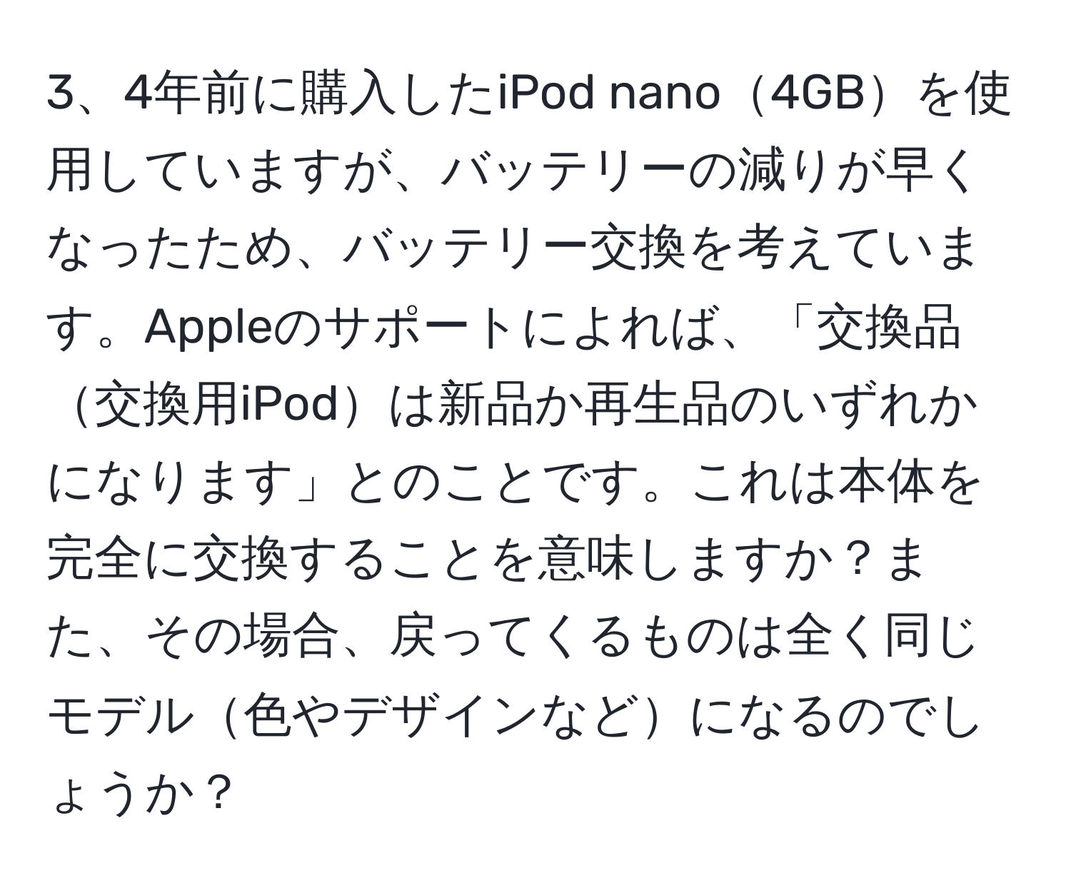 4年前に購入したiPod nano4GBを使用していますが、バッテリーの減りが早くなったため、バッテリー交換を考えています。Appleのサポートによれば、「交換品交換用iPodは新品か再生品のいずれかになります」とのことです。これは本体を完全に交換することを意味しますか？また、その場合、戻ってくるものは全く同じモデル色やデザインなどになるのでしょうか？