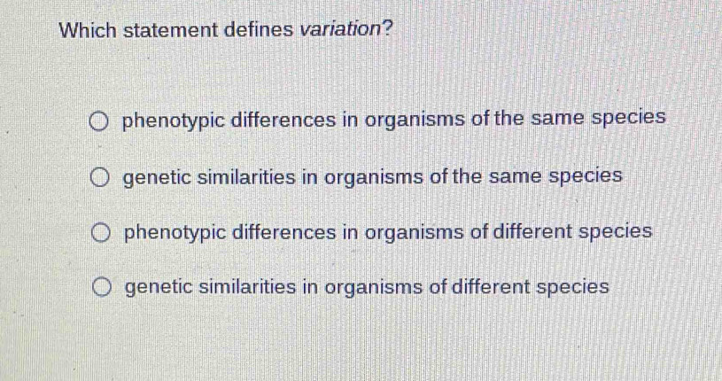 Which statement defines variation?
phenotypic differences in organisms of the same species
genetic similarities in organisms of the same species
phenotypic differences in organisms of different species
genetic similarities in organisms of different species