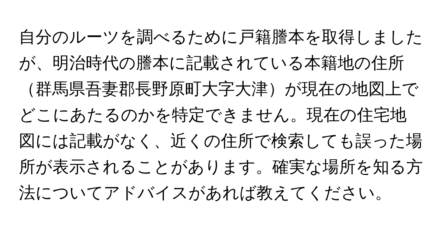 自分のルーツを調べるために戸籍謄本を取得しましたが、明治時代の謄本に記載されている本籍地の住所群馬県吾妻郡長野原町大字大津が現在の地図上でどこにあたるのかを特定できません。現在の住宅地図には記載がなく、近くの住所で検索しても誤った場所が表示されることがあります。確実な場所を知る方法についてアドバイスがあれば教えてください。