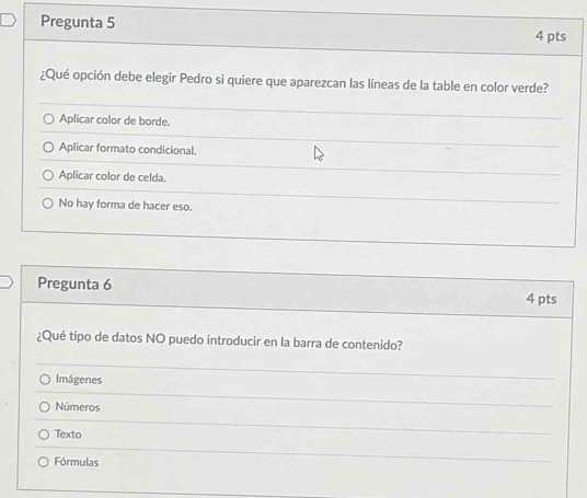 Pregunta 5 4 pts
¿Qué opción debe elegir Pedro si quiere que aparezcan las líneas de la table en color verde?
Aplicar color de borde.
Aplicar formato condicional.
Aplicar color de celda.
No hay forma de hacer eso.
Pregunta 6
4 pts
¿Qué tipo de datos NO puedo introducir en la barra de contenido?
Imágenes
Números
Texto
Fórmulas