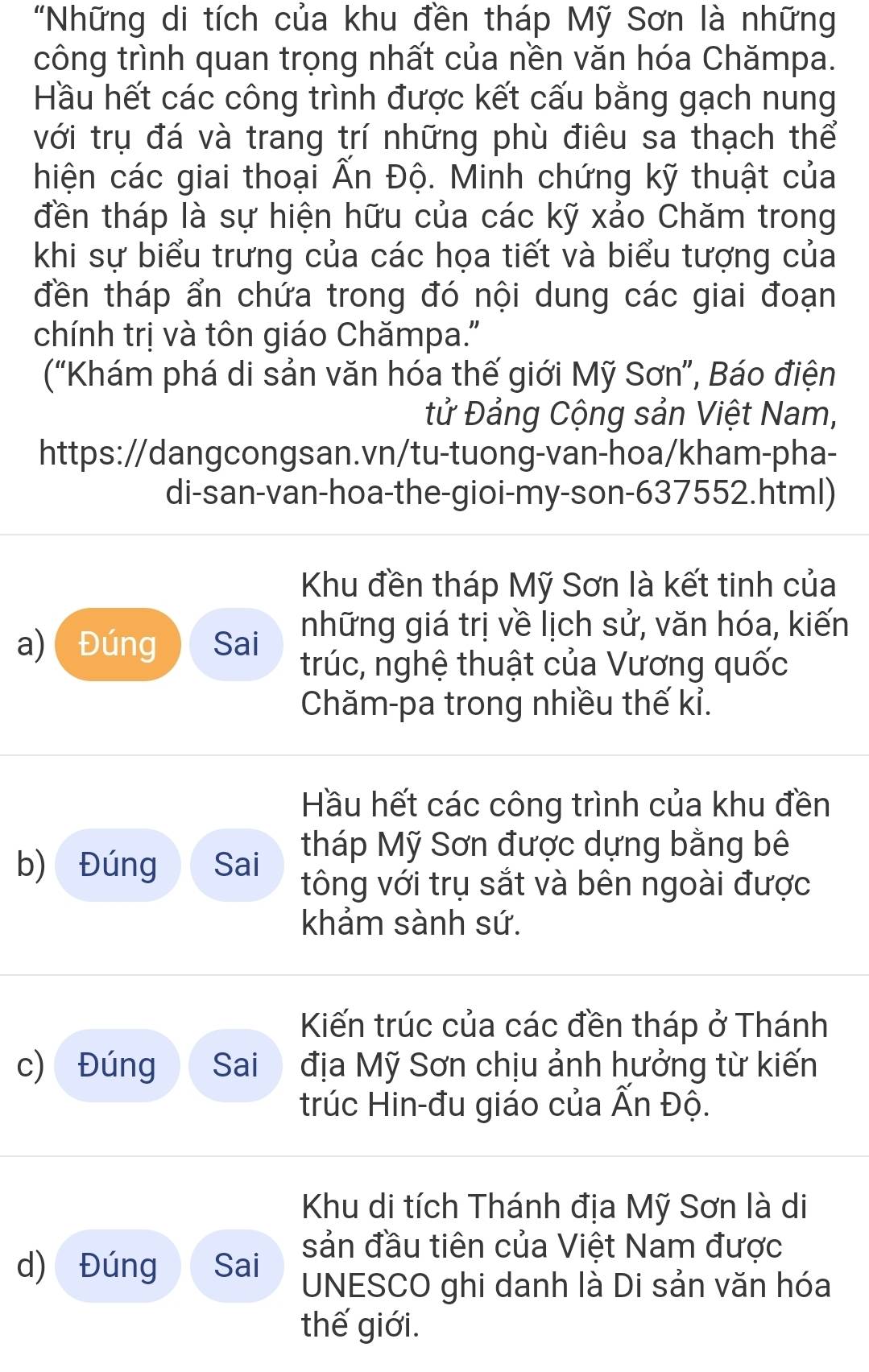 "Những di tích của khu đền tháp Mỹ Sơn là những
công trình quan trọng nhất của nền văn hóa Chămpa.
Hầu hết các công trình được kết cấu bằng gạch nung
với trụ đá và trang trí những phù điêu sa thạch thể
hiện các giai thoại Ấn Độ. Minh chứng kỹ thuật của
đền tháp là sự hiện hữu của các kỹ xảo Chăm trong
khi sự biểu trưng của các họa tiết và biểu tượng của
đền tháp ẩn chứa trong đó nội dung các giai đoạn
chính trị và tôn giáo Chămpa."
(“Khám phá di sản văn hóa thế giới Mỹ Sơn”, Báo điện
tử Đảng Cộng sản Việt Nam,
https://dangcongsan.vn/tu-tuong-van-hoa/kham-pha-
di-san-van-hoa-the-gioi-my-son-637552.html)
Khu đền tháp Mỹ Sơn là kết tinh của
a) Đúng Sai những giá trị về lịch sử, văn hóa, kiến
trúc, nghệ thuật của Vương quốc
Chăm-pa trong nhiều thế kỉ.
Hầu hết các công trình của khu đền
tháp Mỹ Sơn được dựng bằng bê
b) Đúng Sai tông với trụ sắt và bên ngoài được
khảm sành sứ.
Kiến trúc của các đền tháp ở Thánh
c) Đúng Sai địa Mỹ Sơn chịu ảnh hưởng từ kiến
trúc Hin-đu giáo của Ấn Độ.
Khu di tích Thánh địa Mỹ Sơn là di
sản đầu tiên của Việt Nam được
d) Đúng Sai UNESCO ghi danh là Di sản văn hóa
thế giới.