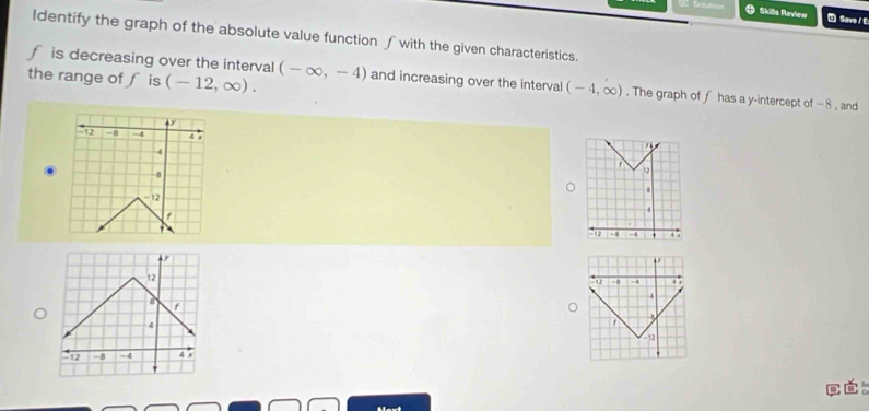 Sclution Save / E 
Skills Review 
Identify the graph of the absolute value function ∫ with the given characteristics.
f is decreasing over the interval 
the range of f is (-12,∈fty ). (-∈fty ,-4) and increasing over the interval (-4,∈fty ). The graph of f has a y-intercept of −8 , and
4
a = 4 4 7
-4
-8
12
-12
4
12 =4 . 4 x
12
12 -1 -4 4°
-4
B f
4
1
-12
-12 -8 -4 45
。