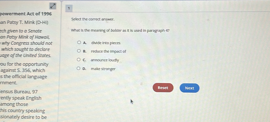 powerment Act of 1996
Select the correct answer.
an Patsy T. Mink (D-Hi)
ech given to a Senate What is the meaning of bolster as it is used in paragraph 4?
an Patsy Mink of Hawaii,
why on gress should not A divide into pieces
which sought to declare B. reduce the impact of
uage of the United States.
C. announce loudly
ou for the opportunity
against S. 356, which D. make stronger
is the official language
rment.
Reset Next
ensus Bureau, 97
ently speak English
among those
this country speaking 
sionately desire to be