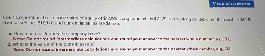 View previous attempt 
Cori's Corporation, has a book value of equity of $13,185. Long-term debt is $7,475. Net working capital, other than cash, is $1,915. 
Fixed assets are $17,940 and current liabilities are $1,625. 
a. How much cash does the company have? 
Note: Do not round intermediate calculations and round your answer to the nearest whole number, e.g., 32. 
b. What is the value of the current assets? 
Note: Do not round intermediate calculations and round your answer to the nearest whole number, e.g., 32.