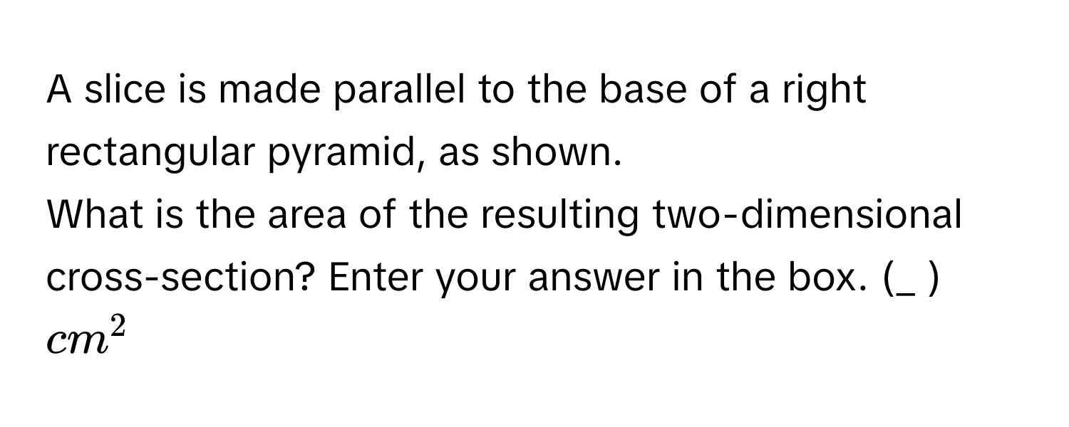 A slice is made parallel to the base of a right rectangular pyramid, as shown. 
What is the area of the resulting two-dimensional cross-section? Enter your answer in the box. (_ ) cm^2