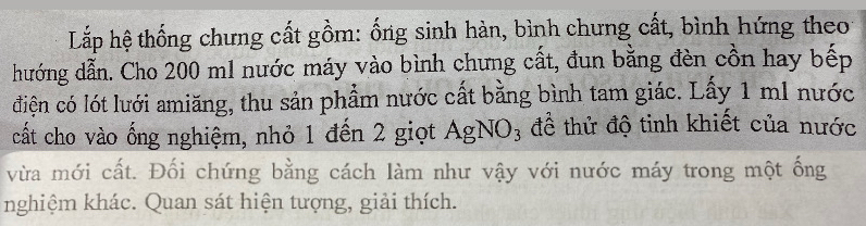 Lắp hệ thống chưng cất gồm: ống sinh hàn, bình chưng cất, bình hứng theo 
hướng dẫn. Cho 200 m1 nước máy vào bình chưng cất, đun bằng đèn cồn hay bếp 
điện có lót lưới amiăng, thu sản phẩm nước cất bằng bình tam giác. Lấy 1 ml nước 
cất cho vào ống nghiệm, nhỏ 1 đến 2 giọt AgNO_3 để thử độ tinh khiết của nước 
vừa mới cất. Đối chứng bằng cách làm như vậy với nước máy trong một ống 
nghiệm khác. Quan sát hiện tượng, giải thích.