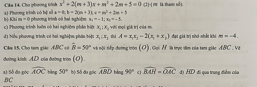 Cho phương trình x^2+2(m+3)x+m^2+2m+5=0 (2) ( m là tham số).
a) Phương trình có hệ số a=0; b=2(m+3); c=m^2+2m+5
b) Khi m=0 phương trình có hai nghiệm x_1=-1; x_2=-5. 
c) Phương trình luôn có hai nghiệm phân biệt x_1; x_2 với mọi giá trị của m.
d) Nếu phương trình có hai nghiệm phân biệt x_1; x_2 thì A=x_1x_2-2(x_1+x_2) đạt giá trị nhỏ nhất khi m=-4. 
Câu 15. Cho tam giác ABC có widehat B=50° và nội tiếp đường tròn (O). Gọi H là trực tâm của tam giác ABC. Vẽ
đường kính AD của đường tròn (O).
a) Số đo góc widehat AOC bằng 50° b) Số đo góc widehat ABD bằng 90° c) widehat BAH=widehat OAC d) HD đi qua trung điểm của
BC